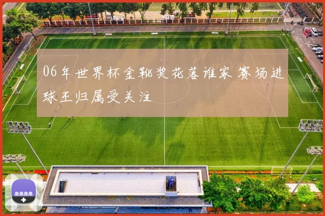 06年世界杯金靴奖花落谁家 赛场进球王归属受关注