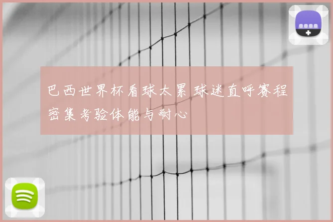 巴西世界杯看球太累 球迷直呼赛程密集考验体能与耐心