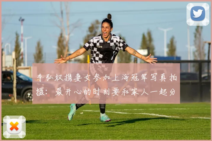 李弘权携妻女参加上海冠军写真拍摄:最开心的时刻要和家人一起分享