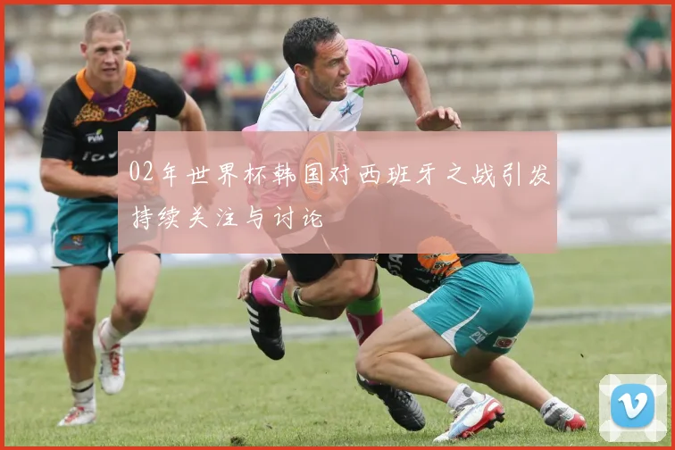 02年世界杯韩国对西班牙之战引发持续关注与讨论